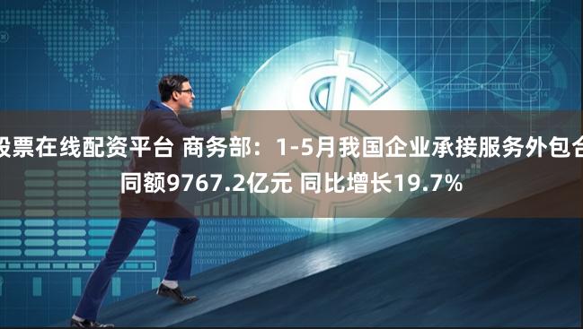 股票在线配资平台 商务部：1-5月我国企业承接服务外包合同额9767.2亿元 同比增长19.7%