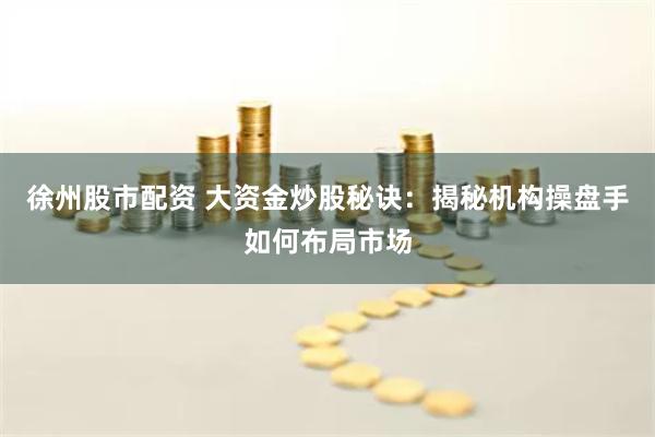 徐州股市配资 大资金炒股秘诀：揭秘机构操盘手如何布局市场