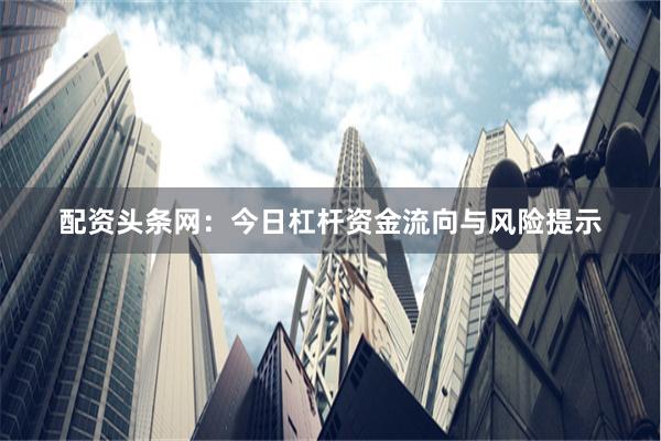 配资头条网：今日杠杆资金流向与风险提示